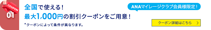 COUPON 01 ANAマイレージクラブ会員様限定！全国で使える！ 最大1,000円の割引クーポンをご用意！ *クーポンによって条件が異なります。 クーポン詳細はこちら
