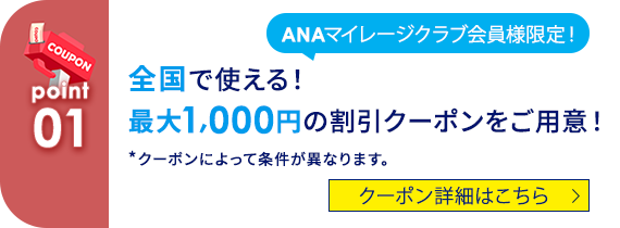 COUPON 01 ANAマイレージクラブ会員様限定！全国で使える！ 最大1,000円の割引クーポンをご用意！ *クーポンによって条件が異なります。 クーポン詳細はこちら