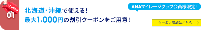 01 ANAマイレージクラブ会員様限定！北海道・沖縄で使える！最大1,000円の割引クーポンをご用意！ クーポン詳細はこちら