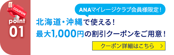 01 ANAマイレージクラブ会員様限定！北海道・沖縄で使える！最大1,000円の割引クーポンをご用意！ クーポン詳細はこちら