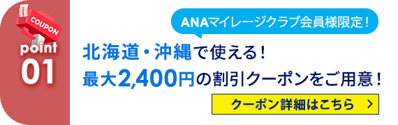 01 ANAマイレージクラブ会員様限定！北海道・沖縄で使える！最大2,400円の割引クーポンをご用意！ クーポン詳細はこちら