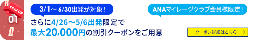 01 3/1~6/30出発が対象! ANAマイレージクラブ会員様限定! さらに4/26~5/6出発限定で最大20,000円の割引クーポンをご用意 クーポン詳細はこちら