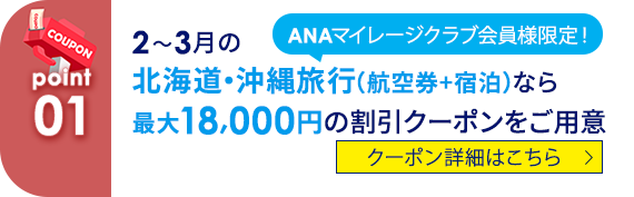 01 ANAマイレージクラブ会員様限定！ 2～3月の北海道・沖縄旅行（航空券+宿泊）なら最大18,000円の割引クーポンをご用意 クーポン詳細はこちら