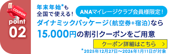 02 ANAマイレージクラブ会員様限定！ 年末年始*も全国で使える！ダイナミックパッケージ（航空券+宿泊）なら15,000円の割引クーポンをご用意 *2025年12月27日～2026年1月11日が対象 クーポン詳細はこちら