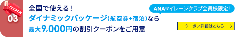 03 ANAマイレージクラブ会員会員様限定！ 全国で使える！ダイナミックパッケージ（航空券+宿泊）なら最大9,000円の割引クーポンをご用意 クーポン詳細はこちら