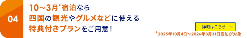04 10～3月*宿泊なら四国の観光やグルメなどに使える特典付きプランをご用意！ *2025年10月4日～2026年3月31日宿泊が対象 詳細はこちら