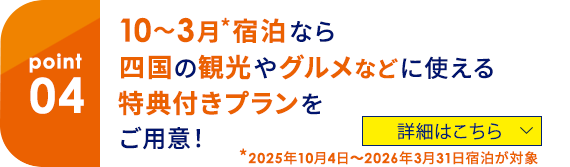 04 10～3月*宿泊なら四国の観光やグルメなどに使える特典付きプランをご用意！ *2025年10月4日～2026年3月31日宿泊が対象 詳細はこちら