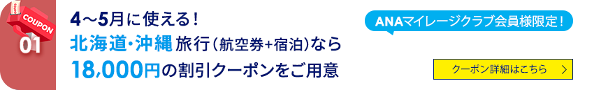 01 ANAマイレージクラブ会員様限定！ 4～5月に使える！北海道・沖縄旅行（航空券+宿泊）なら18,000円の割引クーポンをご用意。 クーポン詳細はこちら