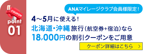 01 ANAマイレージクラブ会員様限定！  4～5月に使える！北海道・沖縄旅行（航空券+宿泊）なら18,000円の割引クーポンをご用意。 クーポン詳細はこちら