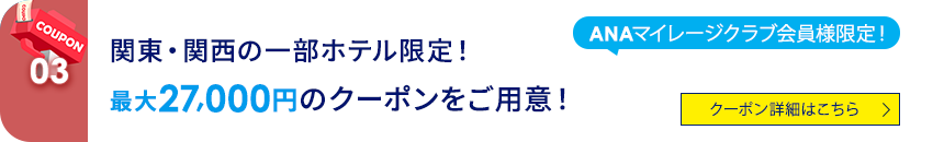 03 ANAマイレージクラブ会員様限定！関東・関西の一部ホテル限定！最大27,000円のクーポンをご用意！ クーポン詳細はこちら