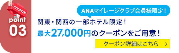 03 ANAマイレージクラブ会員様限定！関東・関西の一部ホテル限定！最大27,000円のクーポンをご用意！ クーポン詳細はこちら