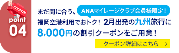 04 ANAマイレージクラブ会員様限定！まだ間に合う、福岡空港利用でおトク！2月出発の九州旅行に8,000円の割引クーポンをご用意！　クーポン詳細はこちら