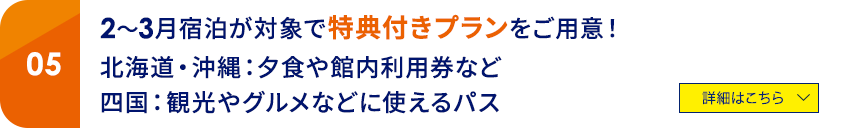 05 2～3月宿泊が対象で特典付きプランをご用意！北海道・沖縄：夕食や館内利用券など、四国：観光やグルメなどに使えるパス　詳細はこちら