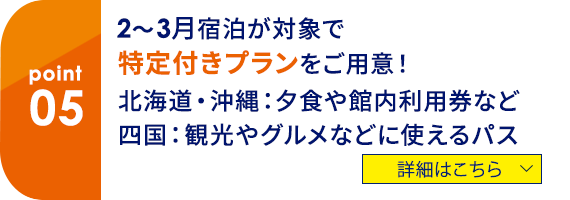 05 2～3月宿泊が対象で特典付きプランをご用意！北海道・沖縄：夕食や館内利用券など、四国：観光やグルメなどに使えるパス　詳細はこちら