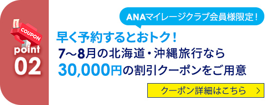 02 ANAマイレージクラブ会員様限定！ 早く予約するとおトク！7～8月の北海道・沖縄旅行なら30,000円の割引クーポンをご用意 クーポン詳細はこちら