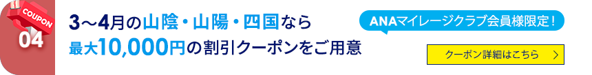 04 ANAマイレージクラブ会員様限定！ 3～4月の山陰・山陽・四国なら最大10,000円の割引クーポンをご用意 クーポン詳細はこちら