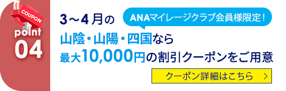 04 ANAマイレージクラブ会員様限定！ 3～4月の山陰・山陽・四国なら最大10,000円の割引クーポンをご用意 クーポン詳細はこちら