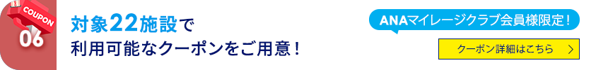 06 ANAマイレージクラブ会員様限定！ 対象22施設で利用可能なクーポンをご用意！ クーポン詳細はこちら