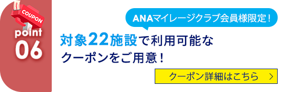 06 ANAマイレージクラブ会員様限定！ 対象22施設で利用可能なクーポンをご用意！ クーポン詳細はこちら