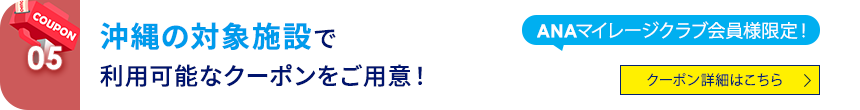 05 ANAマイレージクラブ会員様限定！ 沖縄の対象施設で利用可能なクーポンをご用意！ クーポン詳細はこちら