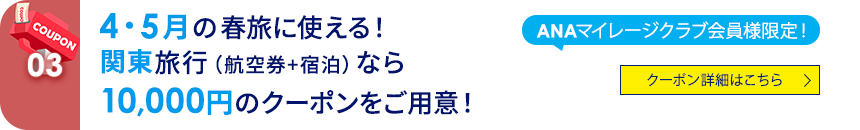 03 ANAマイレージクラブ会員様限定！ 4・5月の春旅に使える！関東旅行（航空券+宿泊）なら10,000円のクーポンをご用意！ クーポン詳細はこちら
