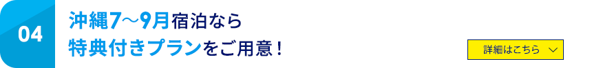 04 沖縄7～9月宿泊なら特典付きプランをご用意！ 詳細はこちら