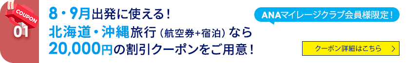 01 ANAマイレージクラブ会員様限定！ 8・9月出発に使える！ 北海道・沖縄旅行（航空券+宿泊）なら20,000円の割引クーポンをご用意！ クーポン詳細はこちら