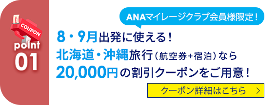 01 ANAマイレージクラブ会員様限定！ 8・9月出発に使える！ 北海道・沖縄旅行（航空券+宿泊）なら20,000円の割引クーポンをご用意！ クーポン詳細はこちら