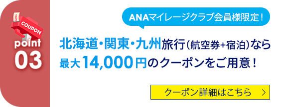 03 ANAマイレージクラブ会員様限定！ 北海道・関東・九州旅行（航空券+宿泊）なら最大14,000円のクーポンをご用意！ クーポン詳細はこちら