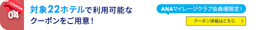 04 ANAマイレージクラブ会員様限定！ 対象22ホテルで利用可能なクーポンをご用意！ クーポン詳細はこちら