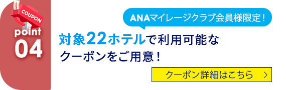 04 ANAマイレージクラブ会員様限定！ 対象22ホテルで利用可能なクーポンをご用意！ クーポン詳細はこちら
