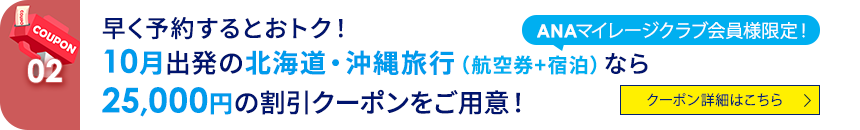 02 ANAマイレージクラブ会員様限定！ 早く予約するとおトク！ 10月出発の北海道・沖縄旅行（航空券+宿泊）なら25,000円の割引クーポンをご用意！ クーポン詳細はこちら