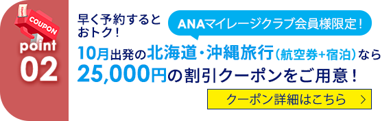 02 ANAマイレージクラブ会員様限定！ 早く予約するとおトク！ 10月出発の北海道・沖縄旅行（航空券+宿泊）なら25,000円の割引クーポンをご用意！ クーポン詳細はこちら