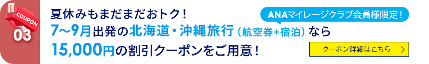 03 ANAマイレージクラブ会員様限定！ 夏休みもまだまだおトク！ 7～9月出発の北海道・沖縄旅行（航空券+宿泊）なら15,000円の割引クーポンをご用意！ クーポン詳細はこちら