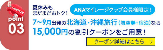 03 ANAマイレージクラブ会員様限定！ 夏休みもまだまだおトク！ 7～9月出発の北海道・沖縄旅行（航空券+宿泊）なら15,000円の割引クーポンをご用意！ クーポン詳細はこちら