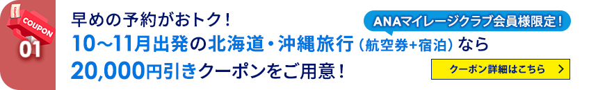 01 ANAマイレージクラブ会員様限定！ 早めの予約がおトク！10～11月出発の北海道・沖縄旅行（航空券+宿泊）なら20,000円引きクーポンをご用意！ クーポン詳細はこちら