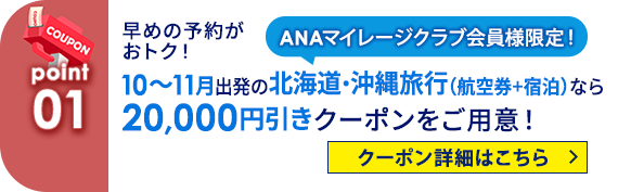 01 ANAマイレージクラブ会員様限定！ 早めの予約がおトク！10～11月出発の北海道・沖縄旅行（航空券+宿泊）なら20,000円引きクーポンをご用意！ クーポン詳細はこちら