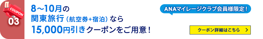 03 ANAマイレージクラブ会員様限定！ 8月～10月の関東旅行（航空券+宿泊）なら15,000円引きクーポンをご用意！ クーポン詳細はこちら