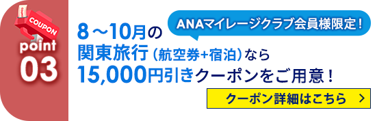 03 ANAマイレージクラブ会員様限定！ 8月～10月の関東旅行（航空券+宿泊）なら15,000円引きクーポンをご用意！ クーポン詳細はこちら