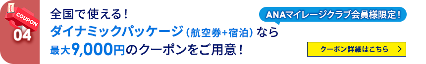 04 ANAマイレージクラブ会員様限定！ 全国で使える！ダイナミックパッケージ（航空券+宿泊）なら最大9,000円のクーポンをご用意！ クーポン詳細はこちら