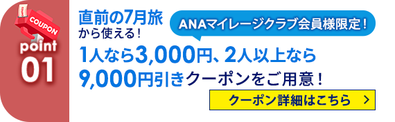 01 ANAマイレージクラブ会員様限定！ 直前の7月旅から使える！　1人なら3,000円、2人以上なら9,000円引きクーポンをご用意！ クーポン詳細はこちら