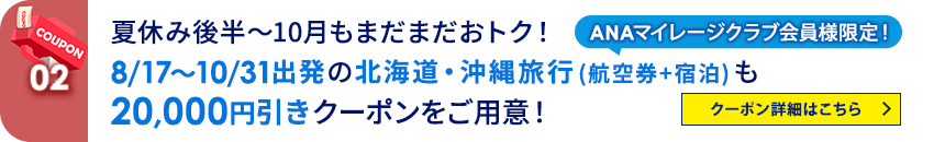 02 ANAマイレージクラブ会員様限定！ 夏休み後半～10月もまだまだおトク！ 8/17～10/31出発の北海道・沖縄旅行（航空券+宿泊）も20,000円引きクーポンをご用意！ クーポン詳細はこちら