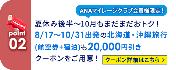 02 ANAマイレージクラブ会員様限定！ 夏休み後半～10月もまだまだおトク！ 8/17～10/31出発の北海道・沖縄旅行（航空券+宿泊）も20,000円引きクーポンをご用意！ クーポン詳細はこちら