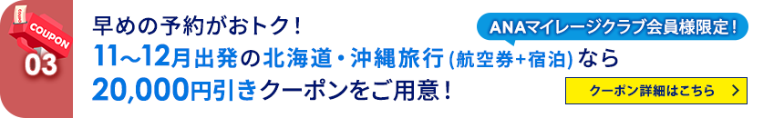 03 ANAマイレージクラブ会員様限定！ 早めの予約がおトク！11～12月出発の北海道・沖縄旅行（航空券＋宿泊）なら20,000円引きクーポンをご用意！ クーポン詳細はこちら