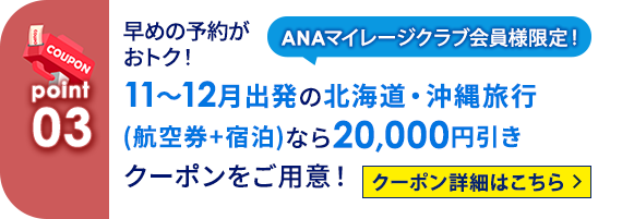 03 ANAマイレージクラブ会員様限定！ 早めの予約がおトク！11～12月出発の北海道・沖縄旅行（航空券＋宿泊）なら20,000円引きクーポンをご用意！ クーポン詳細はこちら