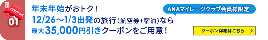01 ANAマイレージクラブ会員様限定！ 年末年始がおトク！12/26～1/3出発の旅行（航空券+宿泊）なら最大35,000円引きクーポンをご用意！ クーポン詳細はこちら