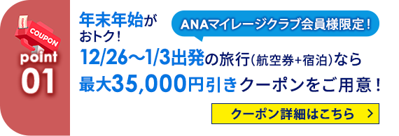 01 ANAマイレージクラブ会員様限定！ 年末年始がおトク！12/26～1/3出発の旅行（航空券+宿泊）なら最大35,000円引きクーポンをご用意！ クーポン詳細はこちら