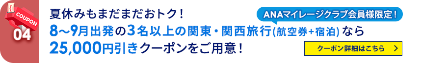 04 ANAマイレージクラブ会員様限定！ 夏休みもまだまだおトク！8～9月出発の3名以上の関東・関西旅行（航空券＋宿泊）なら25,000円引きクーポンをご用意！ クーポン詳細はこちら