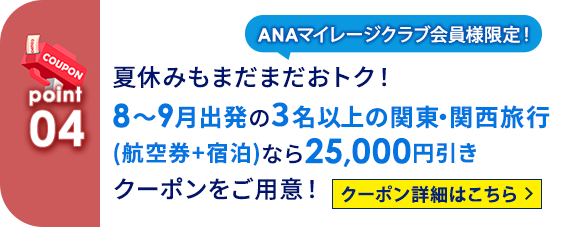 04 ANAマイレージクラブ会員様限定！ 夏休みもまだまだおトク！8～9月出発の3名以上の関東・関西旅行（航空券＋宿泊）なら25,000円引きクーポンをご用意！ クーポン詳細はこちら
