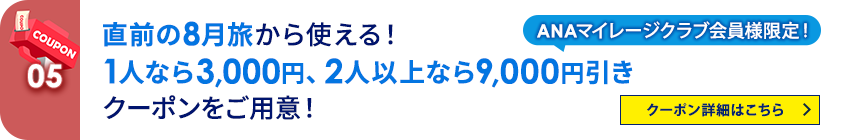 05 ANAマイレージクラブ会員様限定！ 直前の8月旅から使える！1人なら3,000円、2人以上なら9,000円引きクーポンをご用意！ クーポン詳細はこちら